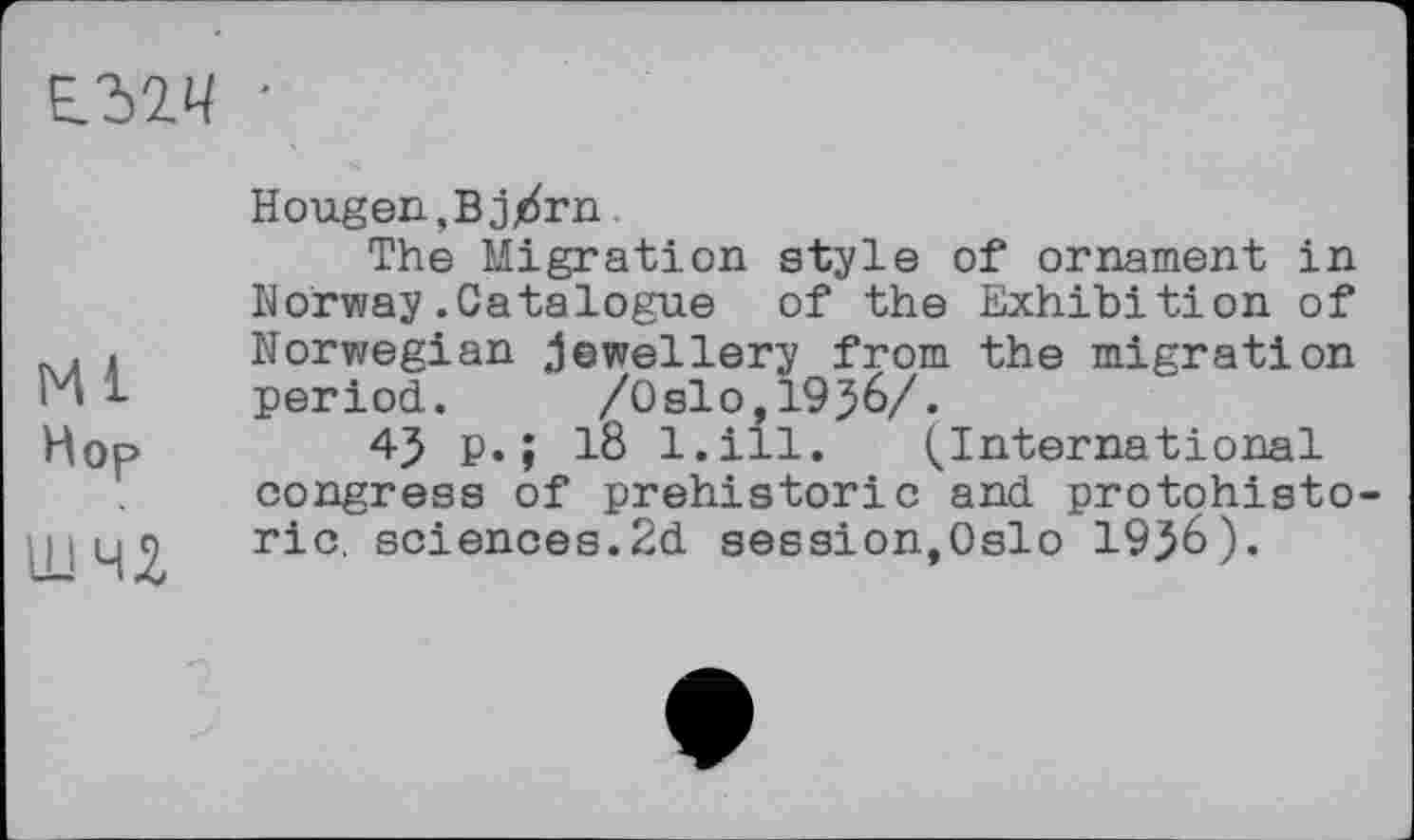 ﻿Е.32Ч •
Ml
Hop
um
Hougen,Bj/rn
The Migration style of ornament in Norway.Catalogue of the Exhibition of Norwegian jewellery from the migration period. /Oslo,1956/.
45 p.; 18 l.ill. (International congress of prehistoric and protohisto-ric. sciences.2d session,Oslo 19}6).